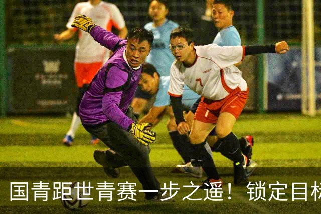 国青距世青赛一步之遥！锁定目标 破局之战！